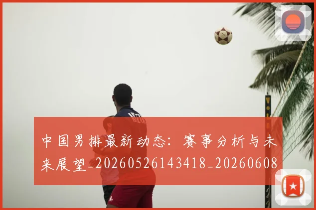 中国男排最新动态：赛事分析与未来展望_20260526143418_20260608142402