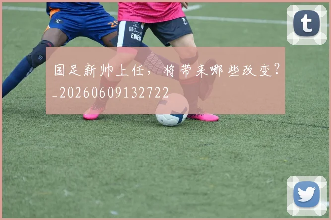 国足新帅上任，将带来哪些改变？_20260609132722