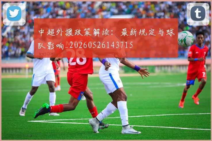 中超外援政策解读：最新规定与球队影响_20260526143715