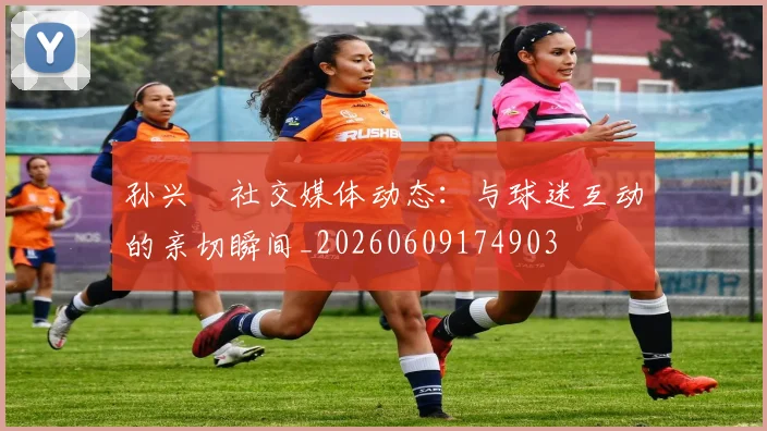 孙兴慜社交媒体动态：与球迷互动的亲切瞬间_20260609174903