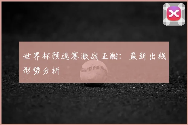 世界杯预选赛激战正酣:最新出线形势分析