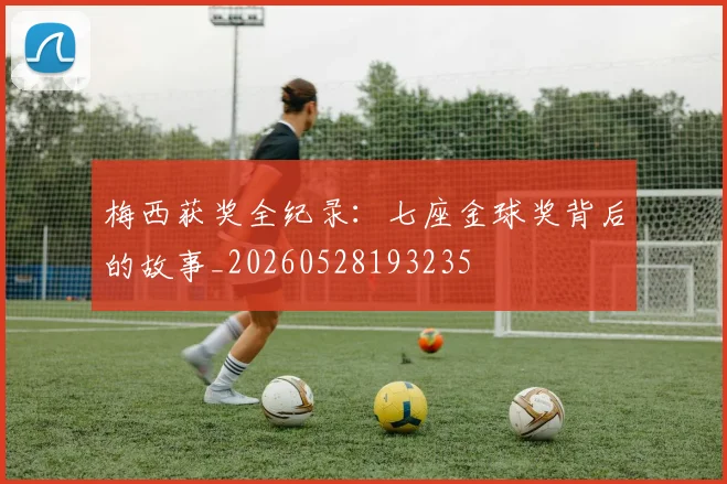 梅西获奖全纪录：七座金球奖背后的故事_20260528193235