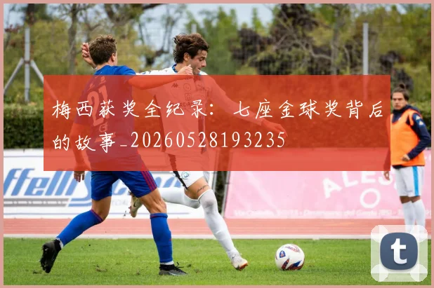 梅西获奖全纪录：七座金球奖背后的故事_20260528193235