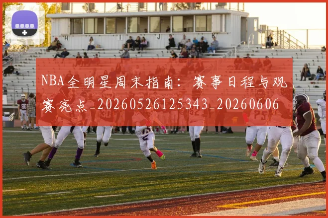 NBA全明星周末指南：赛事日程与观赛亮点_20260526125343_20260606165711