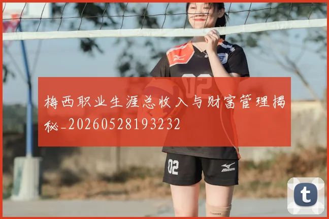 梅西职业生涯总收入与财富管理揭秘_20260528193232