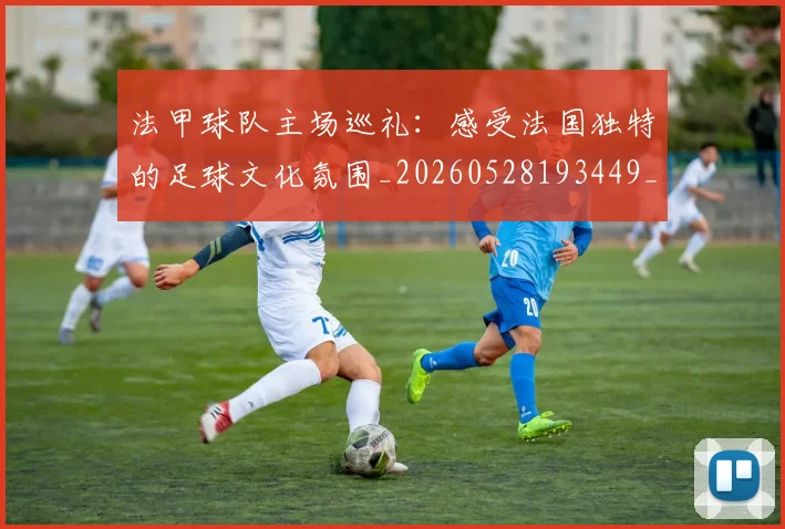 法甲球队主场巡礼:感受法国独特的足球文化氛围_20260528193449_20260610170113